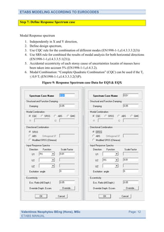 ETABS MODELING ACCORDING TO EUROCODES

Step 7: Define Response Spectrum case



Modal Response spectrum
   1. Independently in X and Y direction,
   2. Define design spectrum,
   3. Use CQC rule for the combination of different modes (EN1998-1-1,cl.4.3.3.3.2(3))
   4. Use SRS rule for combined the results of modal analysis for both horizontal directions
      (EN1998-1-1,cl.4.3.3.5.1(21)).
   5. Accidental eccentricity of each storey cause of uncertainties locatin of masses have
      been taken into account 5% (EN1998-1-1,cl.4.3.2).
   6. Modal Combination: “Complete Quadratic Combination” (CQC) can be used if the Tj
      ≤ 0,9 Ti (EN1998-1-1,cl.4.3.3.3.2(3)P).
               Figure 9: Response Spectrum case Data for EQY& EQX




Valentinos Neophytou BEng (Hons), MSc                                	
         Page: 12
ETABS MANUAL                                                         	
  
 