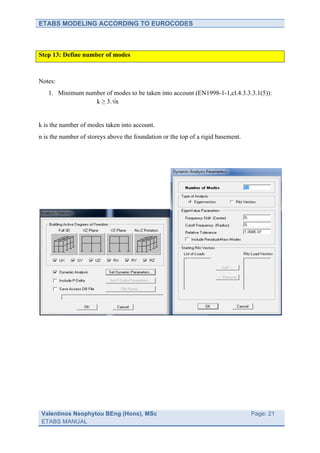 ETABS MODELING ACCORDING TO EUROCODES



Step 13: Define number of modes



Notes:
   1. Minimum number of modes to be taken into account (EN1998-1-1,cl.4.3.3.3.1(5)):
                 k ≥ 3.√n


k is the number of modes taken into account.
n is the number of storeys above the foundation or the top of a rigid basement.




 Valentinos Neophytou BEng (Hons), MSc                                 	
         Page: 21
 ETABS MANUAL                                                          	
  
 