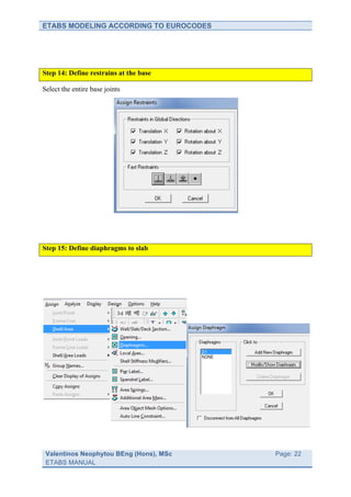 ETABS MODELING ACCORDING TO EUROCODES




Step 14: Define restrains at the base

Select the entire base joints




Step 15: Define diaphragms to slab




 Valentinos Neophytou BEng (Hons), MSc   	
     Page: 22
 ETABS MANUAL                            	
  
 