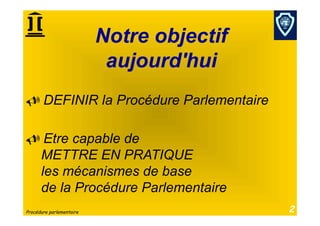 Notre objectif
                           aujourd'hui
  DEFINIR la Procédure Parlementaire

  Etre capable de
  METTRE EN PRATIQUE
  les mécanismes de base
  de la Procédure Parlementaire
Procédure parlementaire                    2
 