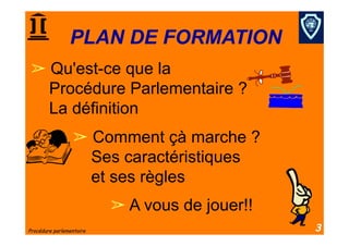 PLAN DE FORMATION
  Qu'est-ce que la
  Procédure Parlementaire ?
  La définition
                   Comment çà marche ?
                   Ses caractéristiques
                   et ses règles
                            A vous de jouer!!
Procédure parlementaire                          3
 
