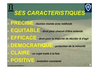 SES CARACTERISTIQUES
A  PRECISE - réunion menée avec méthode
A  EQUITABLE - droit pour chacun d'être entendu

A  EFFICACE - droit pour la majorité de décider & d'agir

A  DEMOCRATIQUE - protection de la minorité

A  CLAIRE - un sujet traité à la fois

A  POSITIVE - évolution constante
Procédure parlementaire                                    6
 