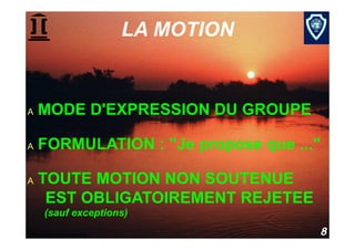 LA MOTION


A    MODE D'EXPRESSION DU GROUPE

A    FORMULATION : "Je propose que ..."

A    TOUTE MOTION NON SOUTENUE
      EST OBLIGATOIREMENT REJETEE
      (sauf exceptions)

Procédure parlementaire               8
 