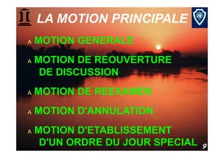 LA MOTION PRINCIPALE
     A    MOTION GENERALE
     A    MOTION DE REOUVERTURE
           DE DISCUSSION
     A    MOTION DE REEXAMEN
     A    MOTION D'ANNULATION
     A    MOTION D'ETABLISSEMENT
           D'UN ORDRE DU JOUR SPECIAL
Procédure parlementaire                 9
 