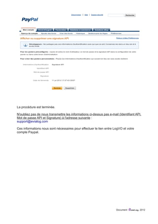 La procédure est terminée. 
N'oubliez pas de nous transmettre les informations ci-dessus pas e-mail (Identifiant API, 
Mot de passe API et Signature) à l'adresse suivante : 
support@evialog.com 
Ces informations nous sont nécessaires pour effectuer le lien entre LogVO et votre 
compte Paypal. 
Document eviaLog 2012 
