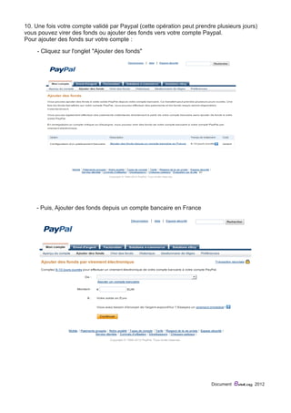 10. Une fois votre compte validé par Paypal (cette opération peut prendre plusieurs jours) 
vous pouvez virer des fonds ou ajouter des fonds vers votre compte Paypal. 
Pour ajouter des fonds sur votre compte : 
Document eviaLog 2012 
- Cliquez sur l'onglet "Ajouter des fonds" 
- Puis, Ajouter des fonds depuis un compte bancaire en France 
 