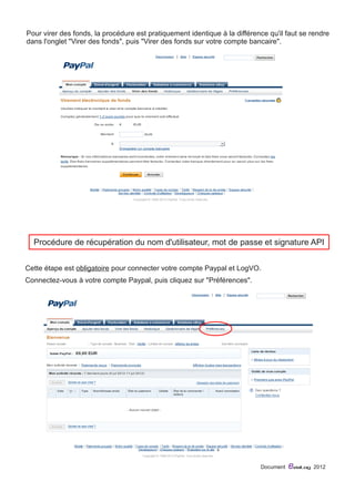 Pour virer des fonds, la procédure est pratiquement identique à la différence qu'il faut se rendre 
dans l'onglet "Virer des fonds", puis "Virer des fonds sur votre compte bancaire". 
P rocédure de récupération du nom d'utilisateur, mot de passe et signature API 
Cette étape est obligatoire pour connecter votre compte Paypal et LogVO. 
Connectez-vous à votre compte Paypal, puis cliquez sur "Préférences". 
Document eviaLog 2012 
 