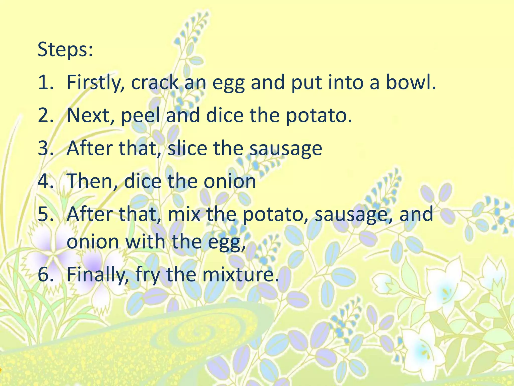 Steps:
1. Firstly, crack an egg and put into a bowl.
2. Next, peel and dice the potato.
3. After that, slice the sausage
4. Then, dice the onion
5. After that, mix the potato, sausage, and
onion with the egg,
6. Finally, fry the mixture.