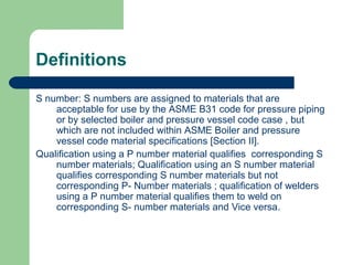 Definitions
S number: S numbers are assigned to materials that are
acceptable for use by the ASME B31 code for pressure piping
or by selected boiler and pressure vessel code case , but
which are not included within ASME Boiler and pressure
vessel code material specifications [Section II].
Qualification using a P number material qualifies corresponding S
number materials; Qualification using an S number material
qualifies corresponding S number materials but not
corresponding P- Number materials ; qualification of welders
using a P number material qualifies them to weld on
corresponding S- number materials and Vice versa.
 