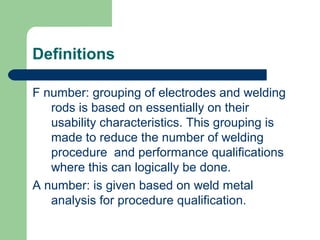 Definitions
F number: grouping of electrodes and welding
rods is based on essentially on their
usability characteristics. This grouping is
made to reduce the number of welding
procedure and performance qualifications
where this can logically be done.
A number: is given based on weld metal
analysis for procedure qualification.
 
