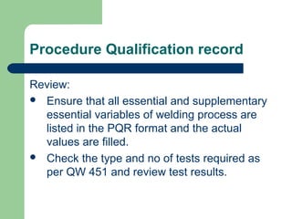 Procedure Qualification record
Review:
 Ensure that all essential and supplementary
essential variables of welding process are
listed in the PQR format and the actual
values are filled.
 Check the type and no of tests required as
per QW 451 and review test results.
 