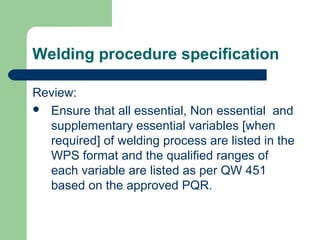 Welding procedure specification
Review:
 Ensure that all essential, Non essential and
supplementary essential variables [when
required] of welding process are listed in the
WPS format and the qualified ranges of
each variable are listed as per QW 451
based on the approved PQR.
 