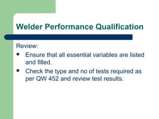 Welder Performance Qualification
Review:
 Ensure that all essential variables are listed
and filled.
 Check the type and no of tests required as
per QW 452 and review test results.
 