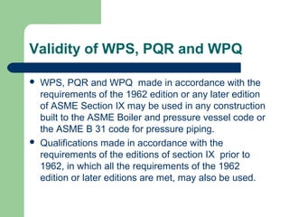 Validity of WPS, PQR and WPQ
 WPS, PQR and WPQ made in accordance with the
requirements of the 1962 edition or any later edition
of ASME Section IX may be used in any construction
built to the ASME Boiler and pressure vessel code or
the ASME B 31 code for pressure piping.
 Qualifications made in accordance with the
requirements of the editions of section IX prior to
1962, in which all the requirements of the 1962
edition or later editions are met, may also be used.
 
