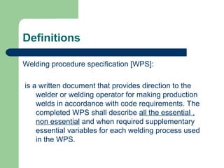 Definitions
Welding procedure specification [WPS]:
is a written document that provides direction to the
welder or welding operator for making production
welds in accordance with code requirements. The
completed WPS shall describe all the essential ,
non essential and when required supplementary
essential variables for each welding process used
in the WPS.
 