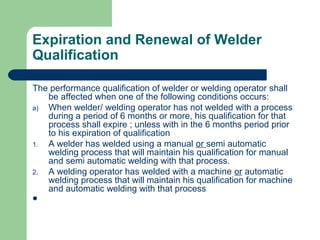 Expiration and Renewal of Welder
Qualification
The performance qualification of welder or welding operator shall
be affected when one of the following conditions occurs:
a) When welder/ welding operator has not welded with a process
during a period of 6 months or more, his qualification for that
process shall expire ; unless with in the 6 months period prior
to his expiration of qualification
1. A welder has welded using a manual or semi automatic
welding process that will maintain his qualification for manual
and semi automatic welding with that process.
2. A welding operator has welded with a machine or automatic
welding process that will maintain his qualification for machine
and automatic welding with that process

 