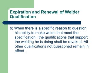 Expiration and Renewal of Welder
Qualification
b) When there is a specific reason to question
his ability to make welds that meet the
specification , the qualifications that support
the welding he is doing shall be revoked. All
other qualifications not questioned remain in
effect.
 