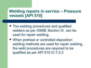 Welding repairs in service – Pressure
vessels [API 510]
 The welding procedures and qualified
welders as per ASME Section IX can be
used for repair welding.
 When preheat or controlled deposition
welding methods are used for repair welding,
the weld procedures are required to be
qualified as per API 510 Cl 7.2.3
 