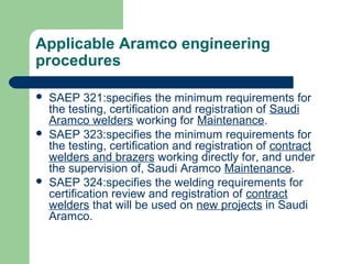 Applicable Aramco engineering
procedures
 SAEP 321:specifies the minimum requirements for
the testing, certification and registration of Saudi
Aramco welders working for Maintenance.
 SAEP 323:specifies the minimum requirements for
the testing, certification and registration of contract
welders and brazers working directly for, and under
the supervision of, Saudi Aramco Maintenance.
 SAEP 324:specifies the welding requirements for
certification review and registration of contract
welders that will be used on new projects in Saudi
Aramco.
 