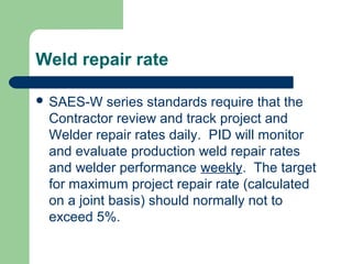 Weld repair rate
 SAES-W series standards require that the
Contractor review and track project and
Welder repair rates daily. PID will monitor
and evaluate production weld repair rates
and welder performance weekly. The target
for maximum project repair rate (calculated
on a joint basis) should normally not to
exceed 5%.
 