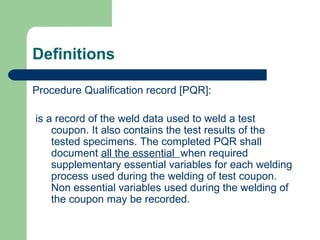 Definitions
Procedure Qualification record [PQR]:
is a record of the weld data used to weld a test
coupon. It also contains the test results of the
tested specimens. The completed PQR shall
document all the essential when required
supplementary essential variables for each welding
process used during the welding of test coupon.
Non essential variables used during the welding of
the coupon may be recorded.
 