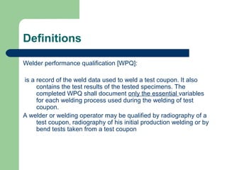 Definitions
Welder performance qualification [WPQ]:
is a record of the weld data used to weld a test coupon. It also
contains the test results of the tested specimens. The
completed WPQ shall document only the essential variables
for each welding process used during the welding of test
coupon.
A welder or welding operator may be qualified by radiography of a
test coupon, radiography of his initial production welding or by
bend tests taken from a test coupon
 