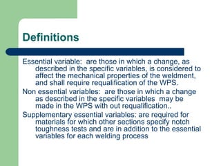 Definitions
Essential variable: are those in which a change, as
described in the specific variables, is considered to
affect the mechanical properties of the weldment,
and shall require requalification of the WPS.
Non essential variables: are those in which a change
as described in the specific variables may be
made in the WPS with out requalification..
Supplementary essential variables: are required for
materials for which other sections specify notch
toughness tests and are in addition to the essential
variables for each welding process
 
