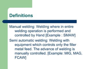 Definitions
Manual welding: Welding where in entire
welding operation is performed and
controlled by Hand [Example : SMAW]
Semi automatic welding: Welding with
equipment which controls only the filler
metal feed. The advance of welding is
manually controlled. [Example: MIG, MAG,
FCAW]
 