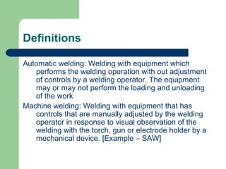 Definitions
Automatic welding: Welding with equipment which
performs the welding operation with out adjustment
of controls by a welding operator. The equipment
may or may not perform the loading and unloading
of the work
Machine welding: Welding with equipment that has
controls that are manually adjusted by the welding
operator in response to visual observation of the
welding with the torch, gun or electrode holder by a
mechanical device. [Example – SAW]
 