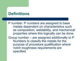 Definitions
P number: P numbers are assigned to base
metals dependent on characteristics such
as composition, weldability, and mechanical
properties where this logically can be done.
Group number – are assigned additionally to P
Numbers to classify the metals for the
purpose of procedure qualification where
notch toughness requirements are
specified.
 