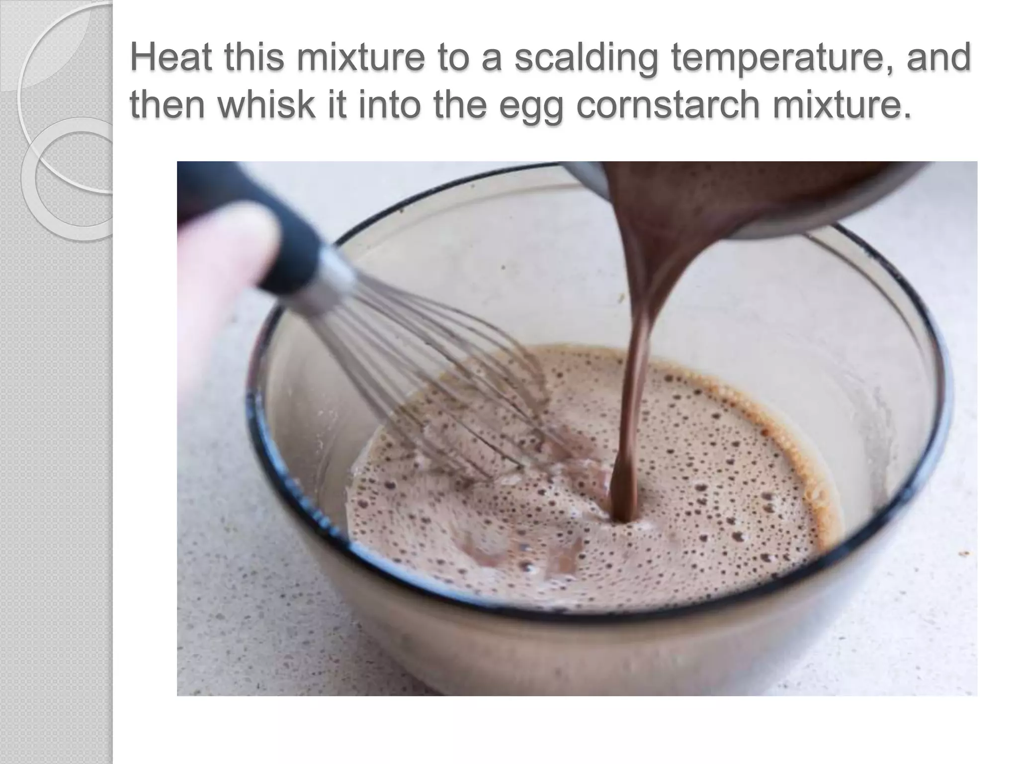 Heat this mixture to a scalding temperature, and
then whisk it into the egg cornstarch mixture.
 