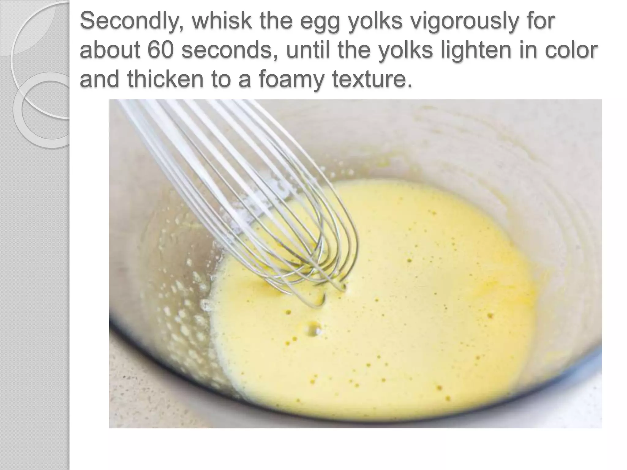 Secondly, whisk the egg yolks vigorously for
about 60 seconds, until the yolks lighten in color
and thicken to a foamy texture.
 