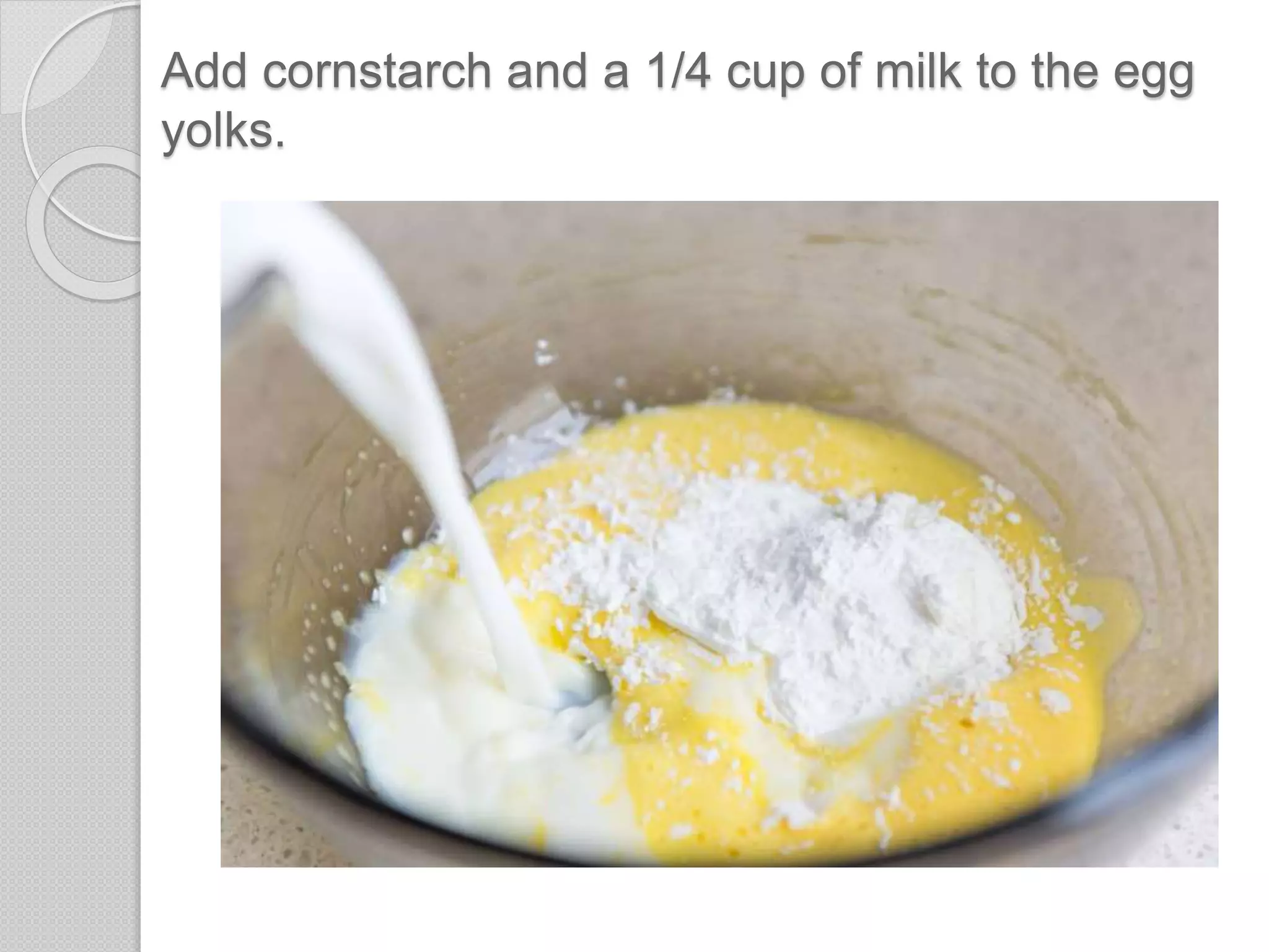 Add cornstarch and a 1/4 cup of milk to the egg
yolks.
 