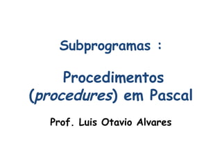 Subprogramas :
Procedimentos
(procedures) em Pascal
Prof. Luis Otavio Alvares
 