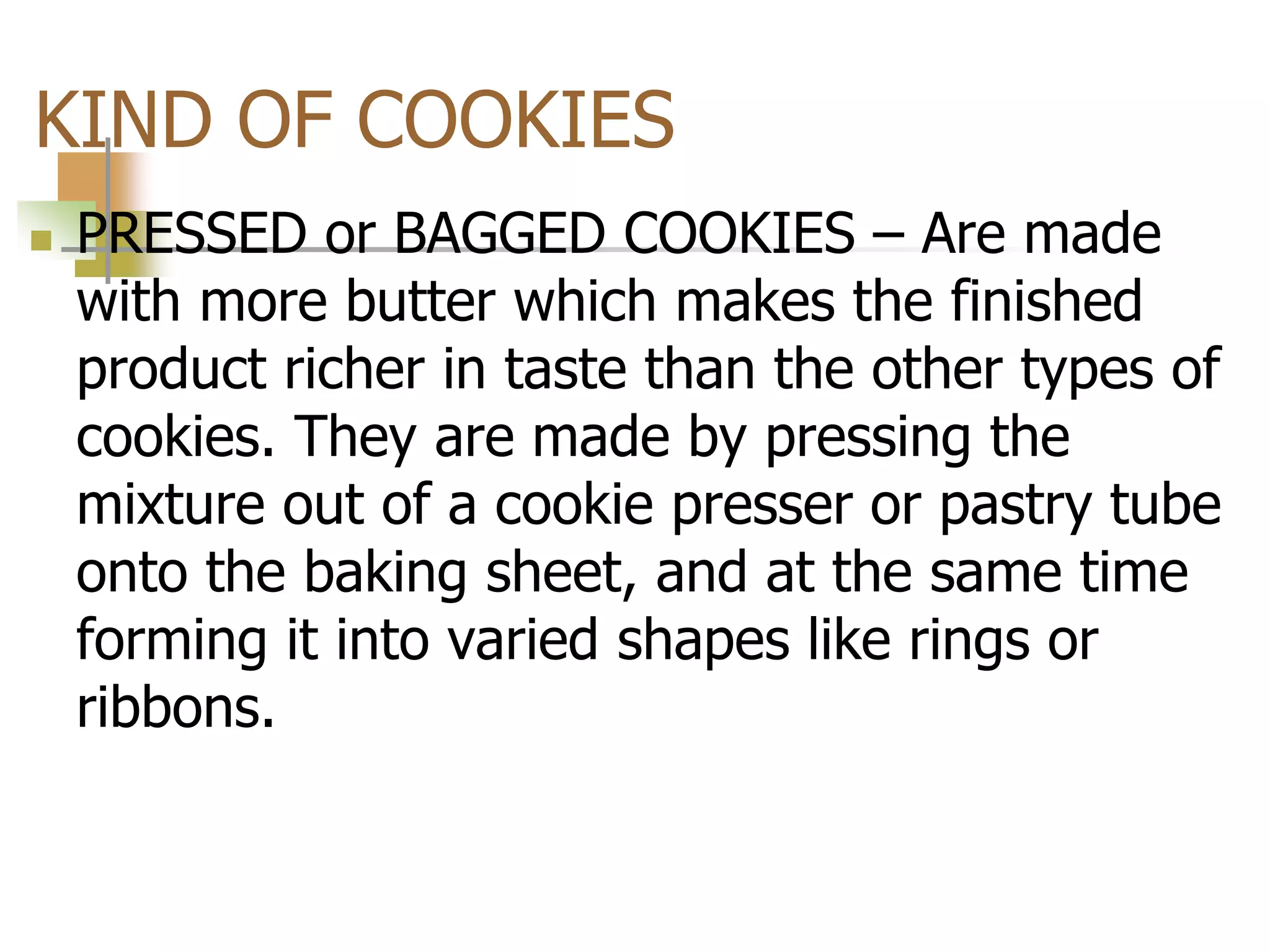 KIND OF COOKIES
 PRESSED or BAGGED COOKIES – Are made
with more butter which makes the finished
product richer in taste than the other types of
cookies. They are made by pressing the
mixture out of a cookie presser or pastry tube
onto the baking sheet, and at the same time
forming it into varied shapes like rings or
ribbons.
 