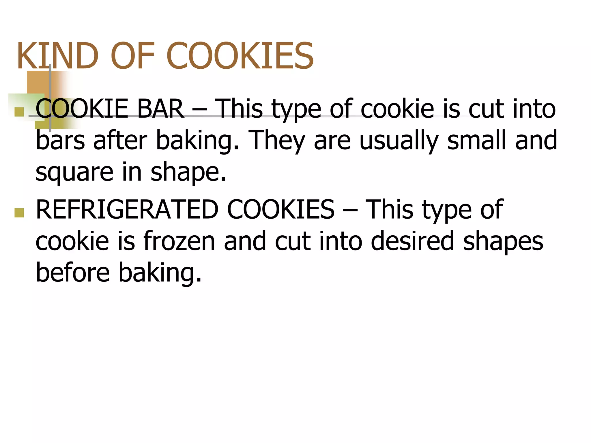 KIND OF COOKIES
 COOKIE BAR – This type of cookie is cut into
bars after baking. They are usually small and
square in shape.
 REFRIGERATED COOKIES – This type of
cookie is frozen and cut into desired shapes
before baking.
 