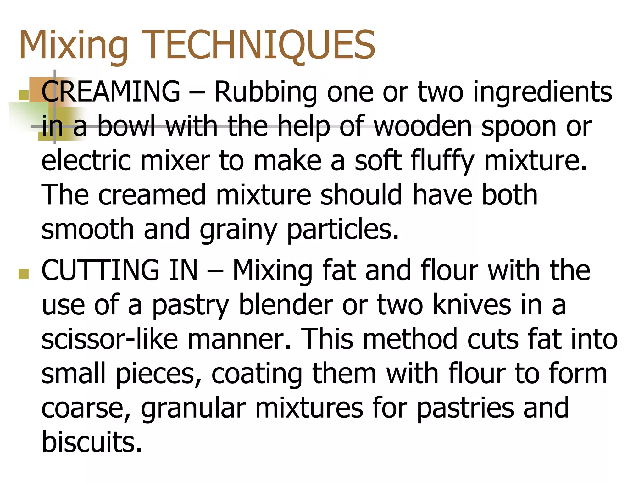 Mixing TECHNIQUES
 CREAMING – Rubbing one or two ingredients
in a bowl with the help of wooden spoon or
electric mixer to make a soft fluffy mixture.
The creamed mixture should have both
smooth and grainy particles.
 CUTTING IN – Mixing fat and flour with the
use of a pastry blender or two knives in a
scissor-like manner. This method cuts fat into
small pieces, coating them with flour to form
coarse, granular mixtures for pastries and
biscuits.
 