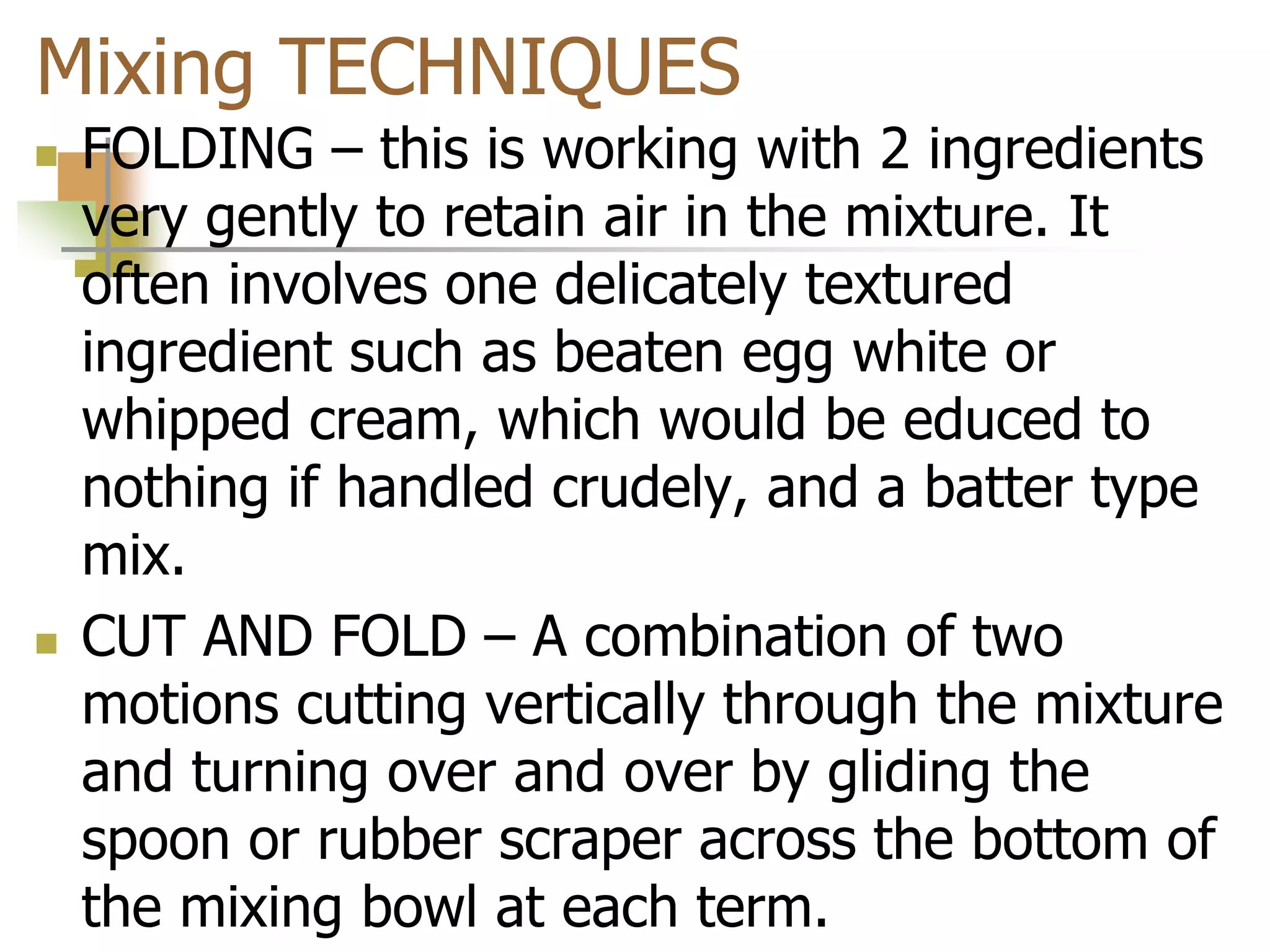 Mixing TECHNIQUES
 FOLDING – this is working with 2 ingredients
very gently to retain air in the mixture. It
often involves one delicately textured
ingredient such as beaten egg white or
whipped cream, which would be educed to
nothing if handled crudely, and a batter type
mix.
 CUT AND FOLD – A combination of two
motions cutting vertically through the mixture
and turning over and over by gliding the
spoon or rubber scraper across the bottom of
the mixing bowl at each term.
 