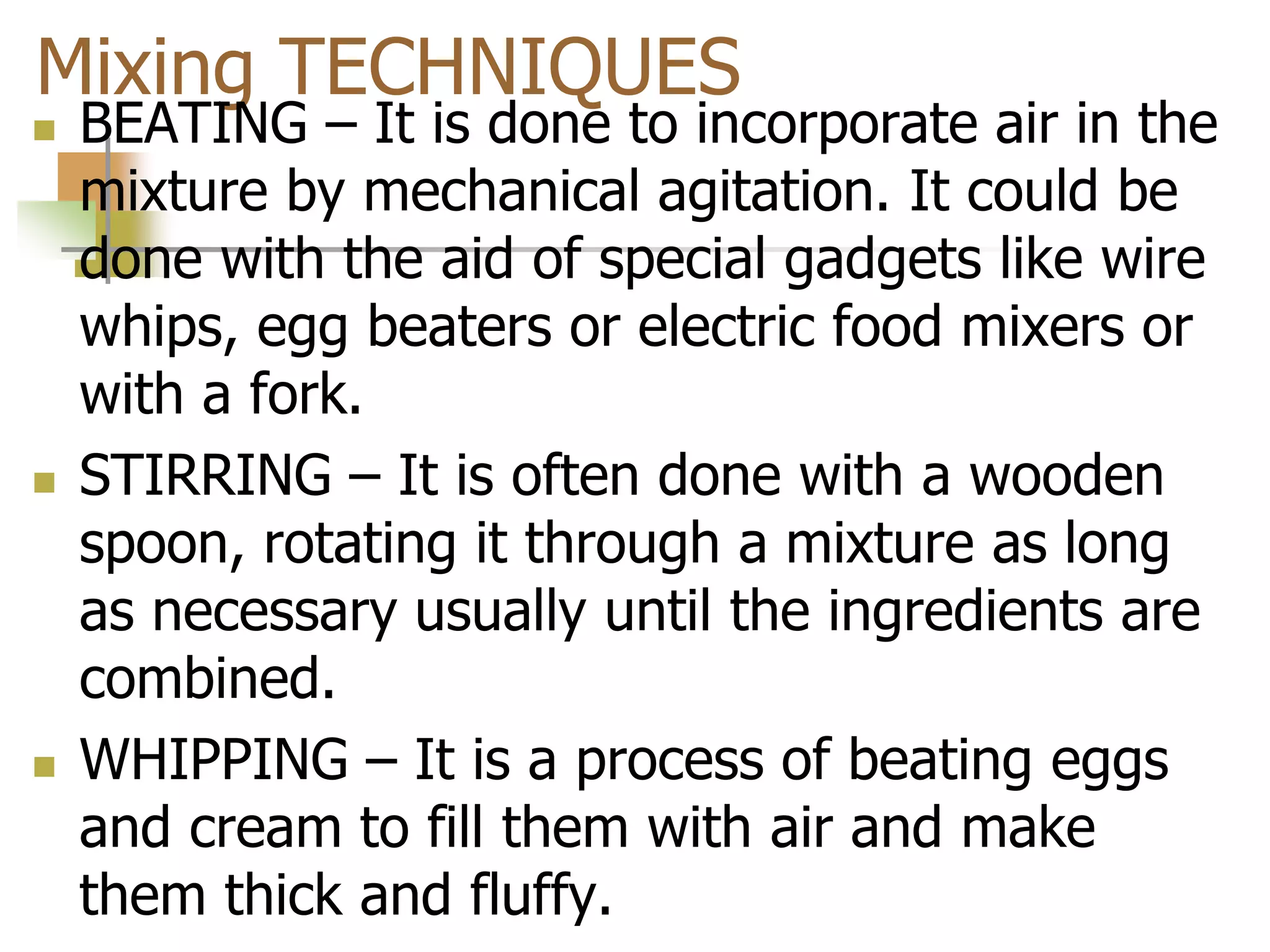 Mixing TECHNIQUES
 BEATING – It is done to incorporate air in the
mixture by mechanical agitation. It could be
done with the aid of special gadgets like wire
whips, egg beaters or electric food mixers or
with a fork.
 STIRRING – It is often done with a wooden
spoon, rotating it through a mixture as long
as necessary usually until the ingredients are
combined.
 WHIPPING – It is a process of beating eggs
and cream to fill them with air and make
them thick and fluffy.
 