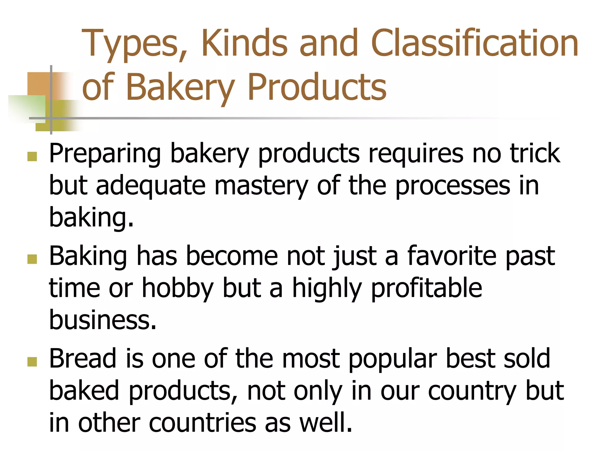 Types, Kinds and Classification
of Bakery Products
 Preparing bakery products requires no trick
but adequate mastery of the processes in
baking.
 Baking has become not just a favorite past
time or hobby but a highly profitable
business.
 Bread is one of the most popular best sold
baked products, not only in our country but
in other countries as well.
 