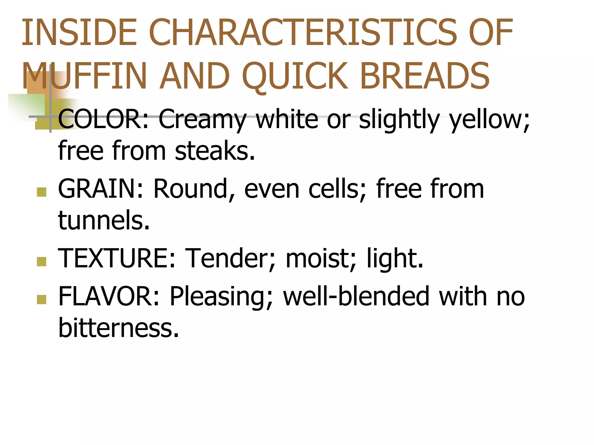 INSIDE CHARACTERISTICS OF
MUFFIN AND QUICK BREADS
 COLOR: Creamy white or slightly yellow;
free from steaks.
 GRAIN: Round, even cells; free from
tunnels.
 TEXTURE: Tender; moist; light.
 FLAVOR: Pleasing; well-blended with no
bitterness.
 
