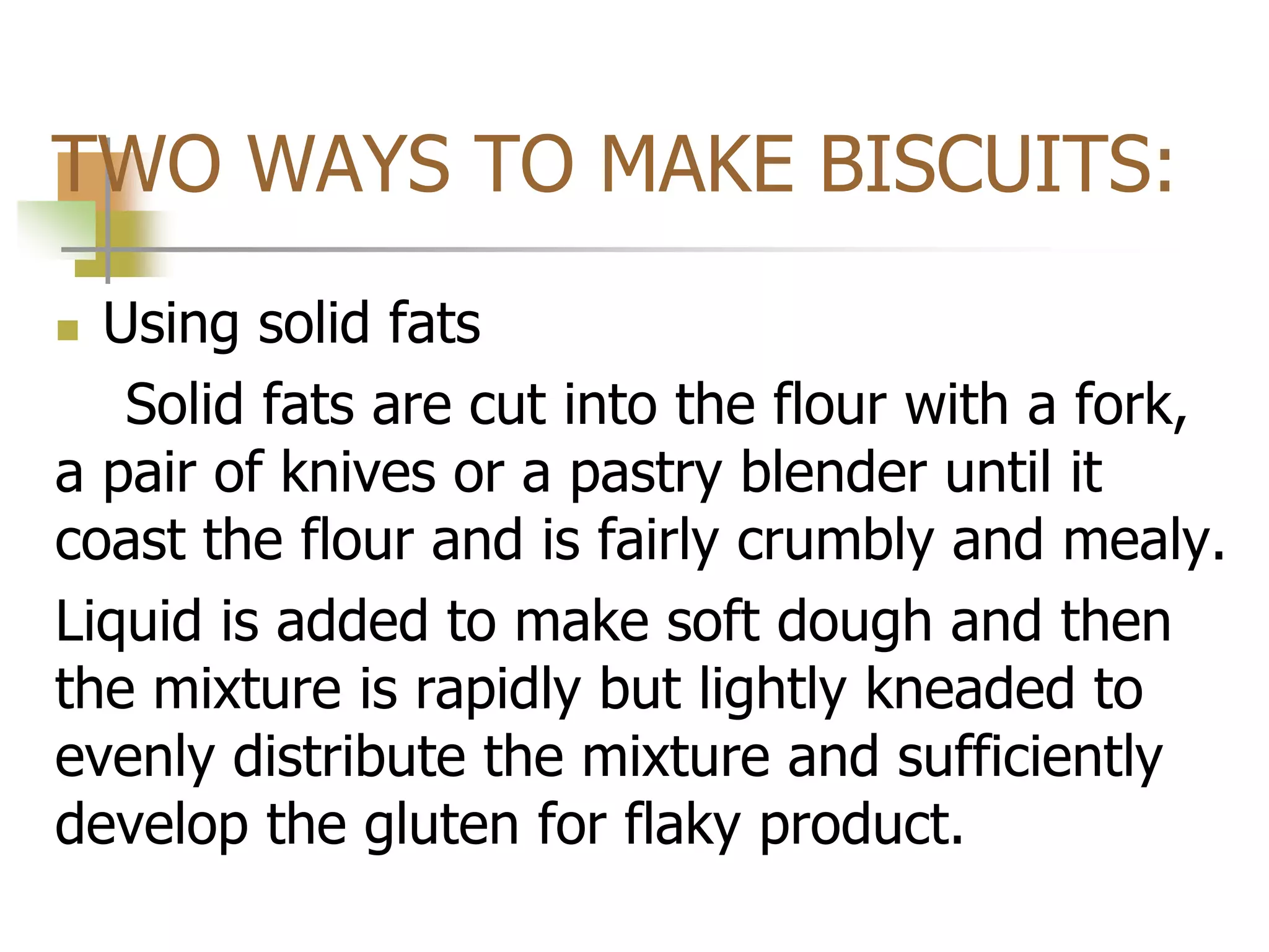 TWO WAYS TO MAKE BISCUITS:
 Using solid fats
Solid fats are cut into the flour with a fork,
a pair of knives or a pastry blender until it
coast the flour and is fairly crumbly and mealy.
Liquid is added to make soft dough and then
the mixture is rapidly but lightly kneaded to
evenly distribute the mixture and sufficiently
develop the gluten for flaky product.
 