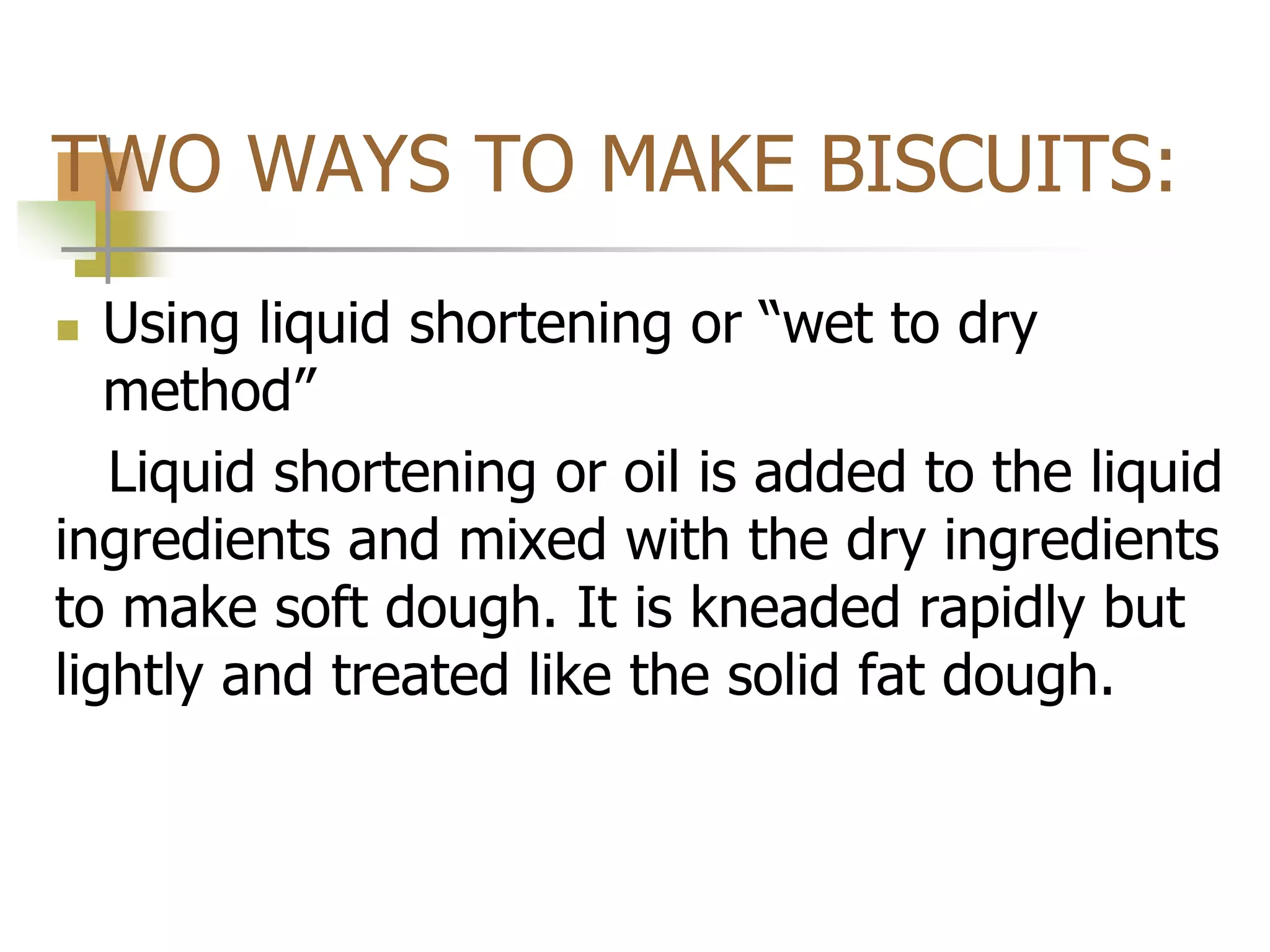 TWO WAYS TO MAKE BISCUITS:
 Using liquid shortening or “wet to dry
method”
Liquid shortening or oil is added to the liquid
ingredients and mixed with the dry ingredients
to make soft dough. It is kneaded rapidly but
lightly and treated like the solid fat dough.
 