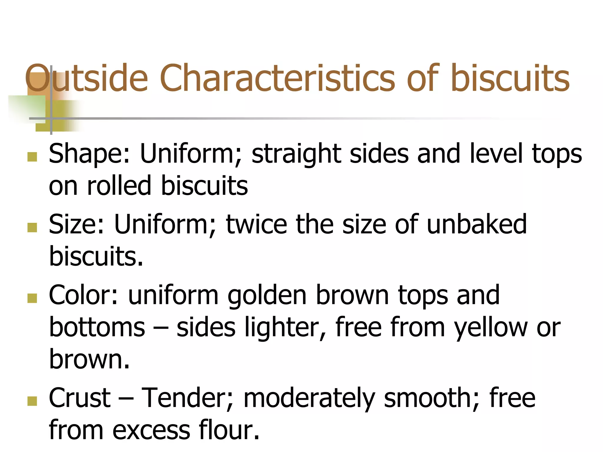 Outside Characteristics of biscuits
 Shape: Uniform; straight sides and level tops
on rolled biscuits
 Size: Uniform; twice the size of unbaked
biscuits.
 Color: uniform golden brown tops and
bottoms – sides lighter, free from yellow or
brown.
 Crust – Tender; moderately smooth; free
from excess flour.
 