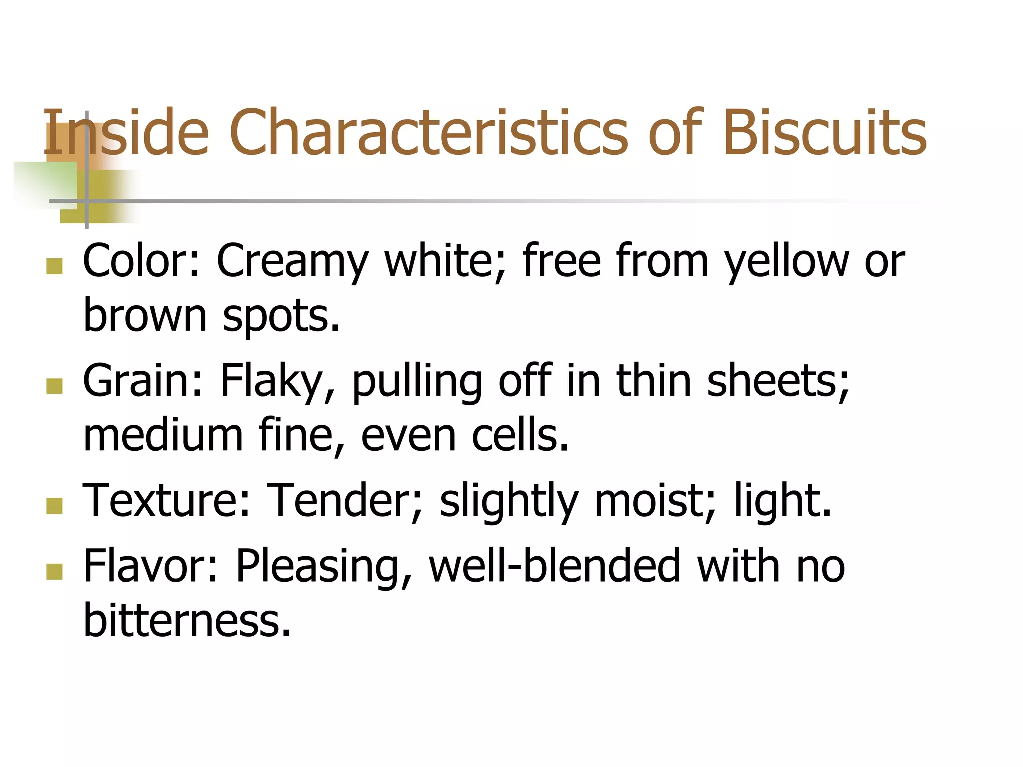 Inside Characteristics of Biscuits
 Color: Creamy white; free from yellow or
brown spots.
 Grain: Flaky, pulling off in thin sheets;
medium fine, even cells.
 Texture: Tender; slightly moist; light.
 Flavor: Pleasing, well-blended with no
bitterness.
 