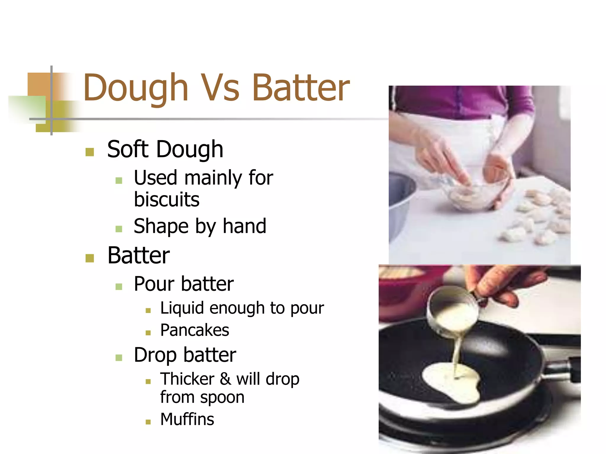 Dough Vs Batter
 Soft Dough
 Used mainly for
biscuits
 Shape by hand
 Batter
 Pour batter
 Liquid enough to pour
 Pancakes
 Drop batter
 Thicker & will drop
from spoon
 Muffins
 