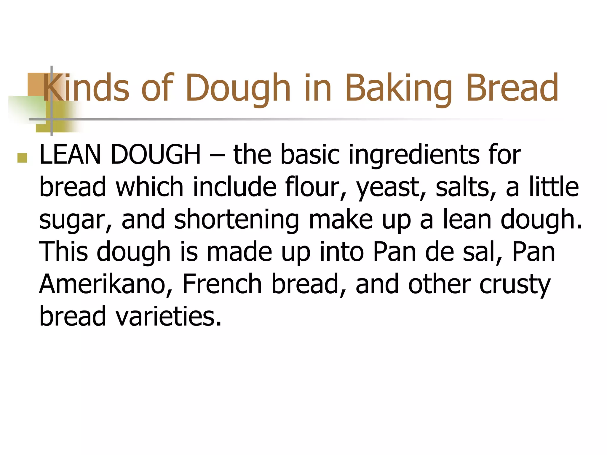 Kinds of Dough in Baking Bread
 LEAN DOUGH – the basic ingredients for
bread which include flour, yeast, salts, a little
sugar, and shortening make up a lean dough.
This dough is made up into Pan de sal, Pan
Amerikano, French bread, and other crusty
bread varieties.
 