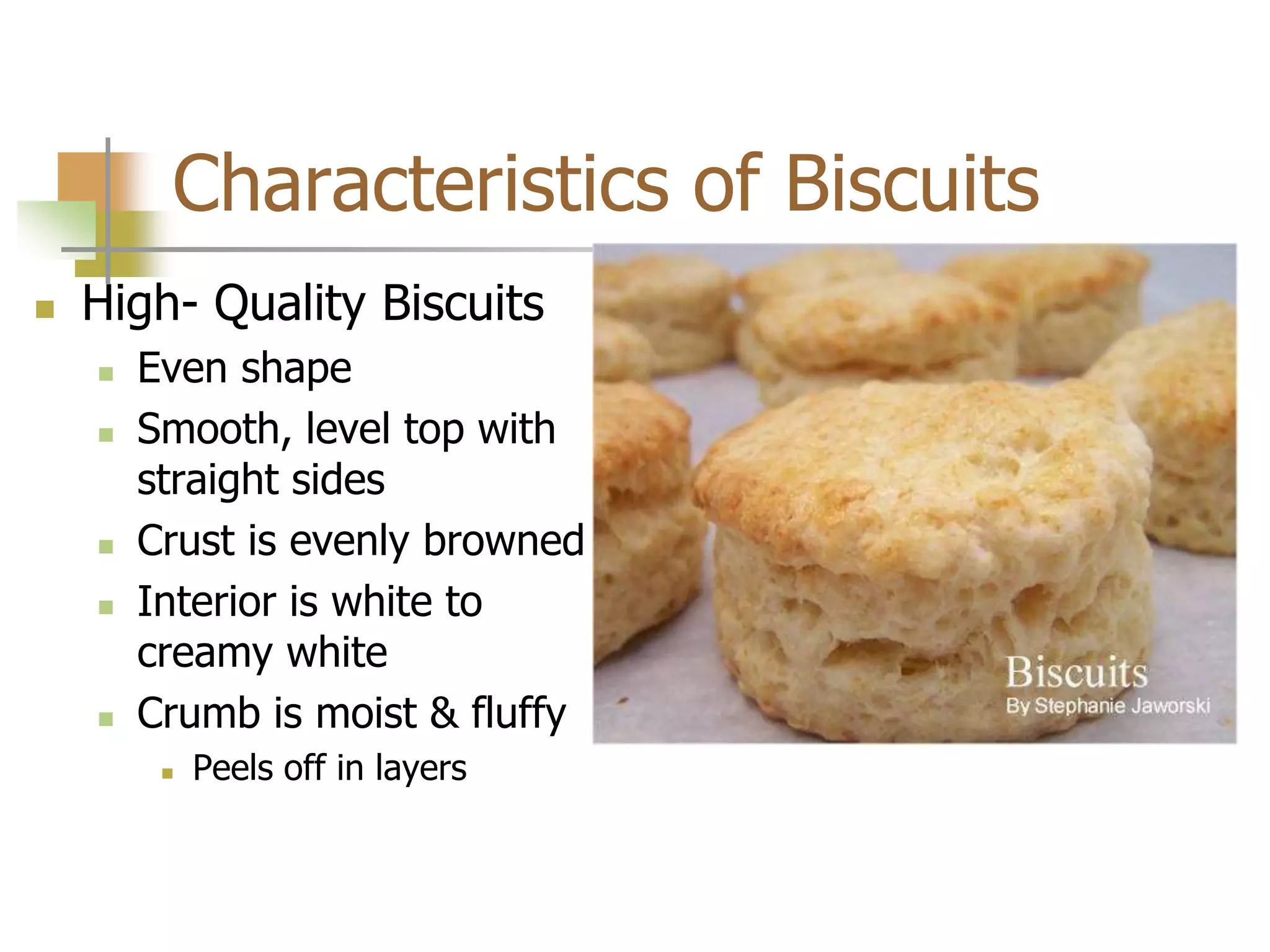 Characteristics of Biscuits
 High- Quality Biscuits
 Even shape
 Smooth, level top with
straight sides
 Crust is evenly browned
 Interior is white to
creamy white
 Crumb is moist & fluffy
 Peels off in layers
 