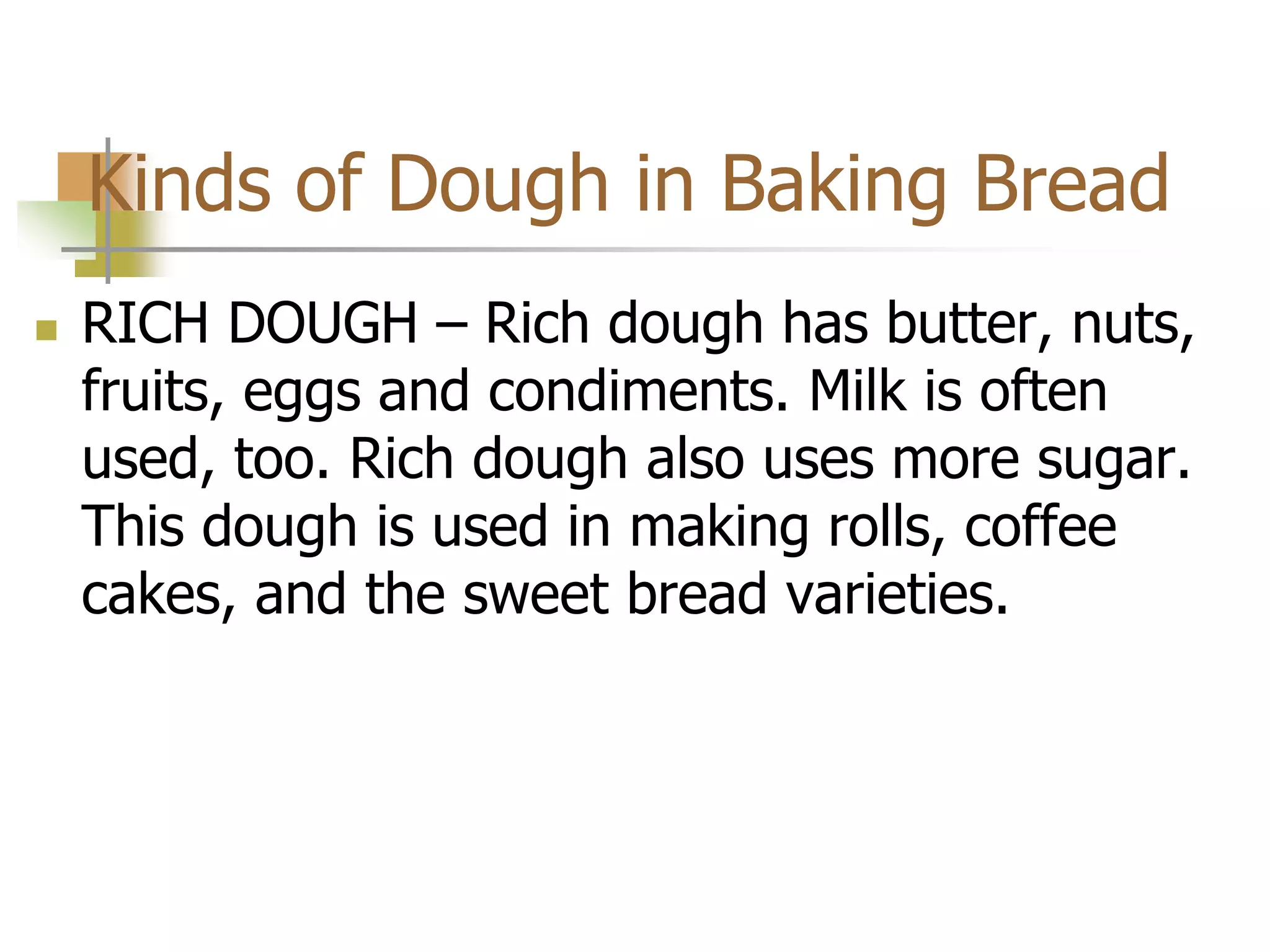 Kinds of Dough in Baking Bread
 RICH DOUGH – Rich dough has butter, nuts,
fruits, eggs and condiments. Milk is often
used, too. Rich dough also uses more sugar.
This dough is used in making rolls, coffee
cakes, and the sweet bread varieties.
 