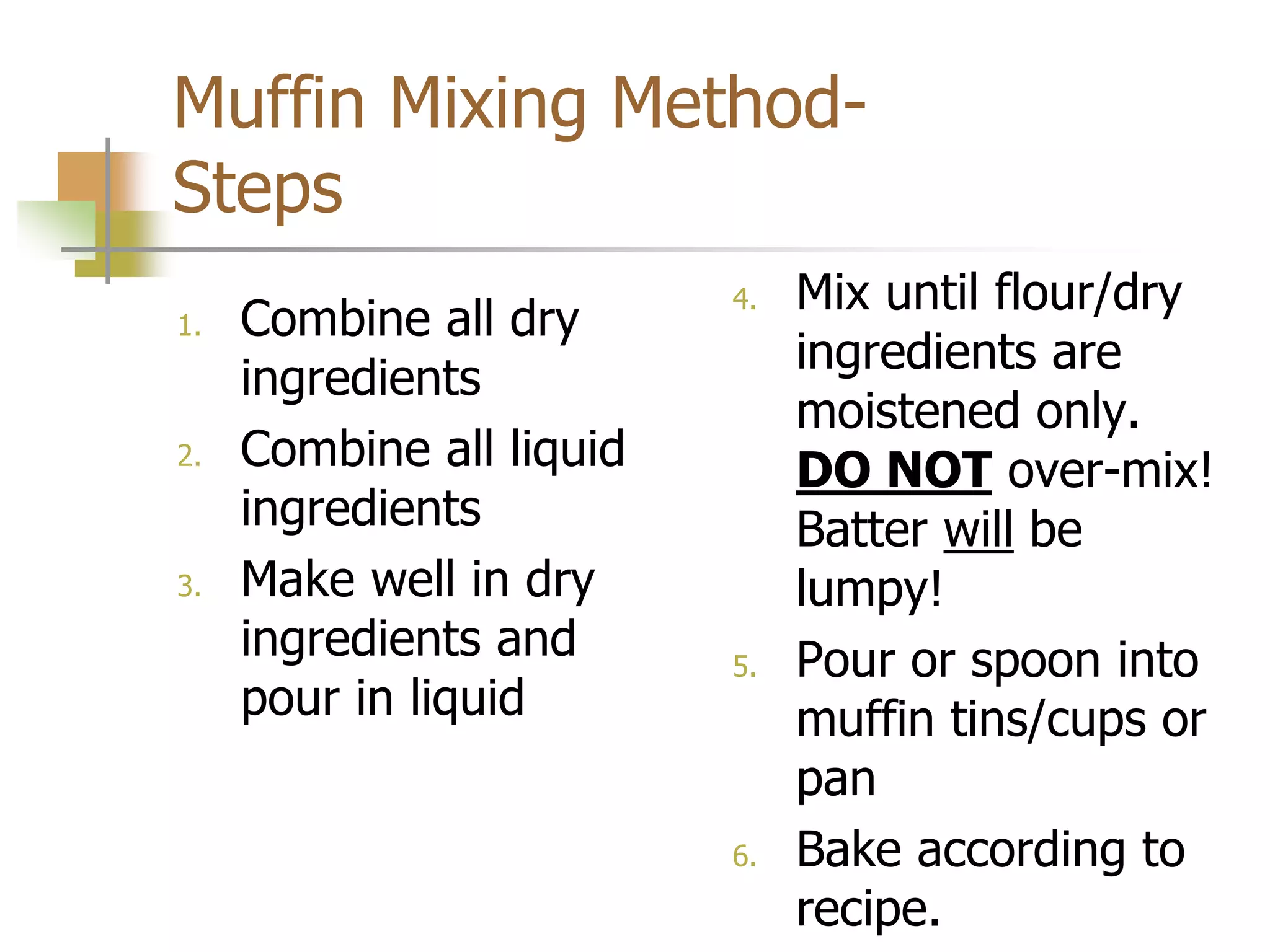 Muffin Mixing Method-
Steps
1. Combine all dry
ingredients
2. Combine all liquid
ingredients
3. Make well in dry
ingredients and
pour in liquid
4. Mix until flour/dry
ingredients are
moistened only.
DO NOT over-mix!
Batter will be
lumpy!
5. Pour or spoon into
muffin tins/cups or
pan
6. Bake according to
recipe.
 